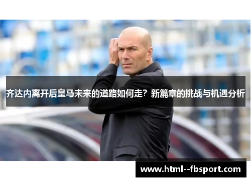 齐达内离开后皇马未来的道路如何走？新篇章的挑战与机遇分析