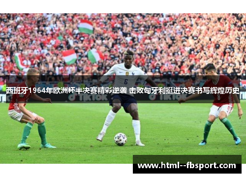 西班牙1964年欧洲杯半决赛精彩逆袭 击败匈牙利挺进决赛书写辉煌历史