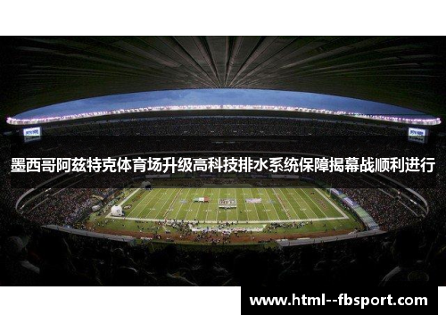 墨西哥阿兹特克体育场升级高科技排水系统保障揭幕战顺利进行