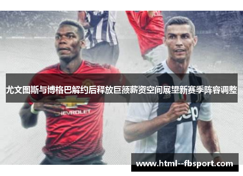 尤文图斯与博格巴解约后释放巨额薪资空间展望新赛季阵容调整