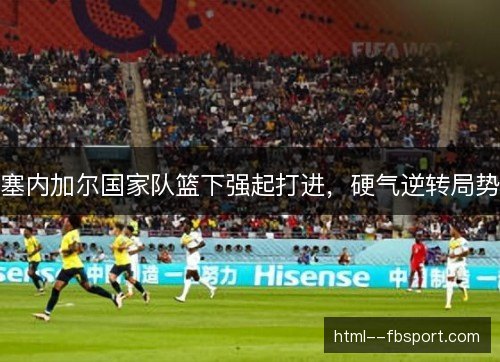 塞内加尔国家队篮下强起打进,硬气逆转局势 塞内加尔国家队篮下强起打进,硬气逆转局势